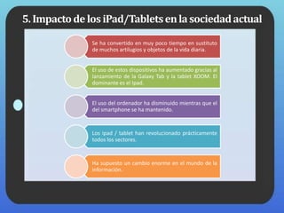 5.ImpactodelosiPad/Tabletsenlasociedadactual
Se ha convertido en muy poco tiempo en sustituto
de muchos artilugios y objetos de la vida diaria.
El uso de estos dispositivos ha aumentado gracias al
lanzamiento de la Galaxy Tab y la tablet XOOM. El
dominante es el Ipad.
El uso del ordenador ha disminuido mientras que el
del smartphone se ha mantenido.
Los ipad / tablet han revolucionado prácticamente
todos los sectores.
Ha supuesto un cambio enorme en el mundo de la
información.
 
