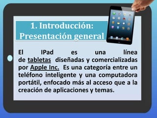 1. Introducción:
Presentación general
El IPad es una línea
de tabletas diseñadas y comercializadas
por Apple Inc. Es una categoría entre un
teléfono inteligente y una computadora
portátil, enfocado más al acceso que a la
creación de aplicaciones y temas.
 
