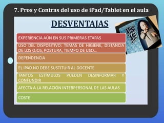 DESVENTAJAS
EXPERIENCIA AÚN EN SUS PRIMERAS ETAPAS
USO DEL DISPOSITIVO: TEMAS DE HIGIENE, DISTANCIA
DE LOS OJOS, POSTURA, TIEMPO DE USO…
DEPENDENCIA
EL iPAD NO DEBE SUSTITUIR AL DOCENTE
TANTOS ESTÍMULOS PUEDEN DESINFORMAR Y
CONFUNDIR
AFECTA A LA RELACIÓN INTERPERSONAL DE LAS AULAS
COSTE
7. Pros y Contras del uso de iPad/Tablet en el aula
 