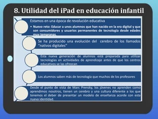 8. Utilidad del iPad en educación infantil
Estamos en una época de revolución educativa
• Nuevo reto: Educar a unos alumnos que han nacido en la era digital y que
son consumidores y usuarios permanentes de tecnología desde edades
muy tempranas.
Se ha producido una evolución del cerebro de los llamados
“nativos digitales”
Esta nueva generación de alumnos está preparada para utilizar
tecnologías en actividades de aprendizaje antes de que los centros
educativos se las ofrezcan
Los alumnos saben más de tecnología que muchos de los profesores
Desde el punto de vista de Marc Prensky, los jóvenes no aprenden como
aprendimos nosotros, tienen un cerebro y una cultura diferente a los que
tenemos el deber de presentar un modelo de enseñanza acorde con esta
nueva identidad.
 