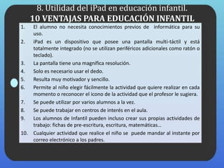 8. Utilidad del iPad en educación infantil.
10 VENTAJAS PARA EDUCACIÓN INFANTIL
1. El alumno no necesita conocimientos previos de informática para su
uso.
2. iPad es un dispositivo que posee una pantalla multi-táctil y está
totalmente integrado (no se utilizan periféricos adicionales como ratón o
teclado).
3. La pantalla tiene una magnífica resolución.
4. Solo es necesario usar el dedo.
5. Resulta muy motivador y sencillo.
6. Permite al niño elegir fácilmente la actividad que quiere realizar en cada
momento o reconocer el icono de la actividad que el profesor le sugiera.
7. Se puede utilizar por varios alumnos a la vez.
8. Se puede trabajar en centros de interés en el aula.
9. Los alumnos de Infantil pueden incluso crear sus propias actividades de
trabajo: fichas de pre-escritura, escritura, matemáticas…
10. Cualquier actividad que realice el niño se puede mandar al instante por
correo electrónico a los padres.
 