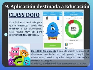 9. Aplicación destinada a Educación
CLASS DOJO
Esta APP está destinada para
que el maestro/a pueda dar
feedback a sus alumnos/as.
Esta resulta muy útil para
reforzar hábitos, actitudes…
Class Dojo for students: Esta es la versión destinada al
alumnado, mediante la cual pueden seguir las
valoraciones, premios.. que les otorga su maestro/a y
observar su progreso.
Asimismo, pueden modificar y personalizar su avatar.
 