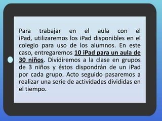 Para trabajar en el aula con el
iPad, utilizaremos los iPad disponibles en el
colegio para uso de los alumnos. En este
caso, entregaremos 10 iPad para un aula de
30 niños. Dividiremos a la clase en grupos
de 3 niños y éstos dispondrán de un iPad
por cada grupo. Acto seguido pasaremos a
realizar una serie de actividades divididas en
el tiempo.
 