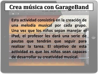 Crea música con GarageBand
Esta actividad consistirá en la creación de
una melodía musical por cada grupo.
Una vez que los niños sepan manejar el
iPad, el profesor les dará una serie de
pautas que tendrán que seguir para
realizar la tarea. El objetivo de esta
actividad es que los niños sean capaces
de desarrollar su creatividad musical.
 