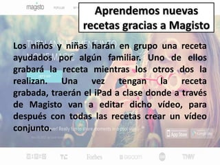 Aprendemos nuevas
recetas gracias a Magisto
Los niños y niñas harán en grupo una receta
ayudados por algún familiar. Uno de ellos
grabará la receta mientras los otros dos la
realizan. Una vez tengan la receta
grabada, traerán el iPad a clase donde a través
de Magisto van a editar dicho vídeo, para
después con todas las recetas crear un vídeo
conjunto.
 