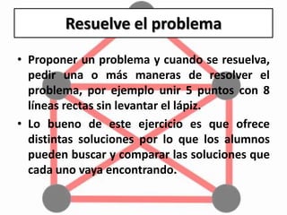 Resuelve el problema
• Proponer un problema y cuando se resuelva,
pedir una o más maneras de resolver el
problema, por ejemplo unir 5 puntos con 8
líneas rectas sin levantar el lápiz.
• Lo bueno de este ejercicio es que ofrece
distintas soluciones por lo que los alumnos
pueden buscar y comparar las soluciones que
cada uno vaya encontrando.
 