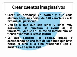 Crear cuentos imaginativos
• Crear un personaje en twitter y que cada
alumno haga su aporte de 140 caracteres a la
historia del personaje.
• Debido a que aún son niños y niñas muy
pequeños, se requerirá la ayuda de los
familiares, ya que en Educación Infantil aún no
tienen afianzada la lectoescritura.
• Lo que escriban los padres, puede ir
acompañado de una foto de un dibujo que haya
hecho el niño o la niña relacionado con el
párrafo que hayan escrito.
 