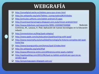 WEBGRAFÍA
 http://zonadigital.excite.es/tablets-para-que-sirven.html
 http://es.wikipedia.org/wiki/Tableta_(computadora)#Utilidades
 http://articulos.softonic.com/tablet-android-25-apps
 http://nuestraventanamagica.blogspot.com.es/p/rincon-android.html
 http://www.slideshare.net/vipremitic/3095-1320360733496# Redondo
Contreras, M., Lavazza, K. iPad. Aplicación de nuevas tecnologías en la Educación
Infantil.
 http://smrevolution.es/blog/ipad-colegios/
 http://www.apple.com/es/education/ipad/teaching-with-ipad/
 http://www.reasonwhy.es/actualidad/tecnologia/la-historia-completa-del-ipad-
hasta-hoy
 http://www.lavanguardia.com/temas/ipad-5/index.html
 http://es.wikipedia.org/wiki/IPad
 http://www.diferencia-entre.com/diferencia-entre-ipad-y-tablet/
 http://appleweblog.com/2011/06/ipad-vs-tablets-android-por-que-no-se-
venden-igual
 http://proyectoguappis.blogspot.com.es/
 