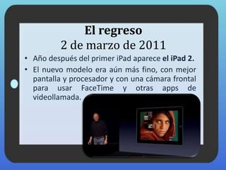 El regreso
2 de marzo de 2011
• Año después del primer iPad aparece el iPad 2.
• El nuevo modelo era aún más fino, con mejor
pantalla y procesador y con una cámara frontal
para usar FaceTime y otras apps de
videollamada.
 