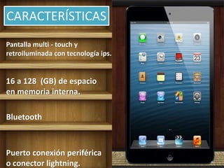 CARACTERÍSTICAS
Pantalla multi - touch y
retroiluminada con tecnología ips.
16 a 128 (GB) de espacio
en memoria interna.
Bluetooth
Puerto conexión periférica
o conector lightning.
 
