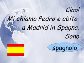 Ciao! Mi chiamo Pedro e abito    a  Madrid in Spagna. Sono spagnolo 