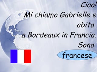 Ciao! Mi chiamo Gabrielle e abito  a  Bordeaux in Francia. Sono  francese 