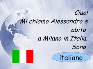 Ciao! Mi chiamo Alessandro e abito    a  Milano in Italia. Sono  italiano 