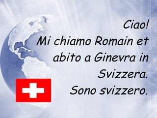 Ciao! Mi chiamo Romain et abito  a  Ginevra in Svizzera. Sono svizzero. 