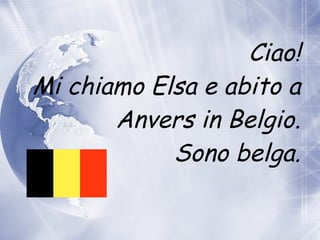 Ciao! Mi chiamo Elsa e abito  a  Anvers in Belgio. Sono belga. 