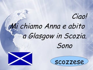 Ciao! Mi chiamo Anna e abito    a  Glasgow in Scozia. Sono  scozzese 