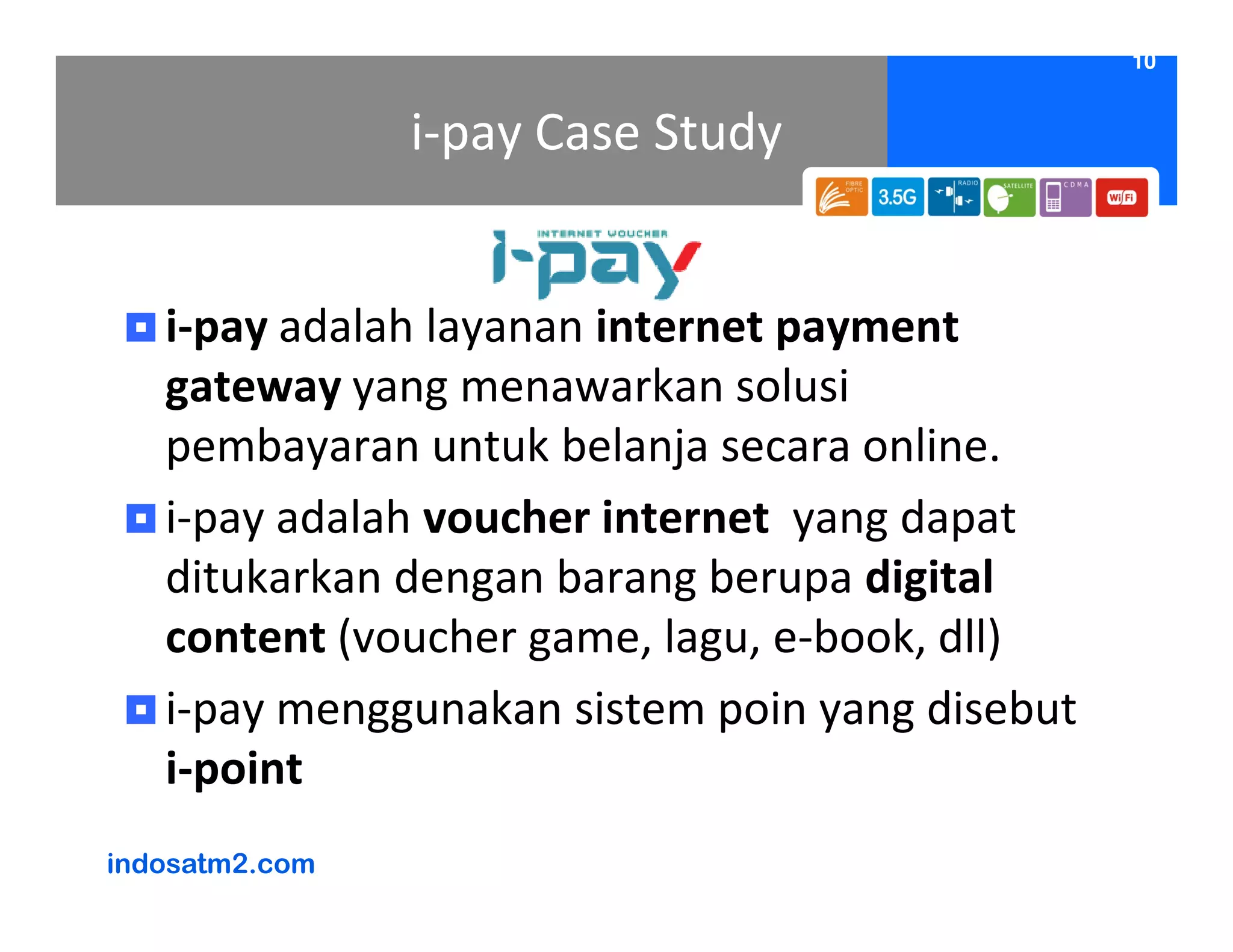 10


                i-pay Case Study


   i-pay adalah layanan internet payment
   gateway yang menawarkan solusi
   pembayaran untuk belanja secara online.
   i-pay adalah voucher internet yang dapat
   ditukarkan dengan barang berupa digital
   content (voucher game, lagu, e-book, dll)
   i-pay menggunakan sistem poin yang disebut
   i-point
indosatm2.com
 