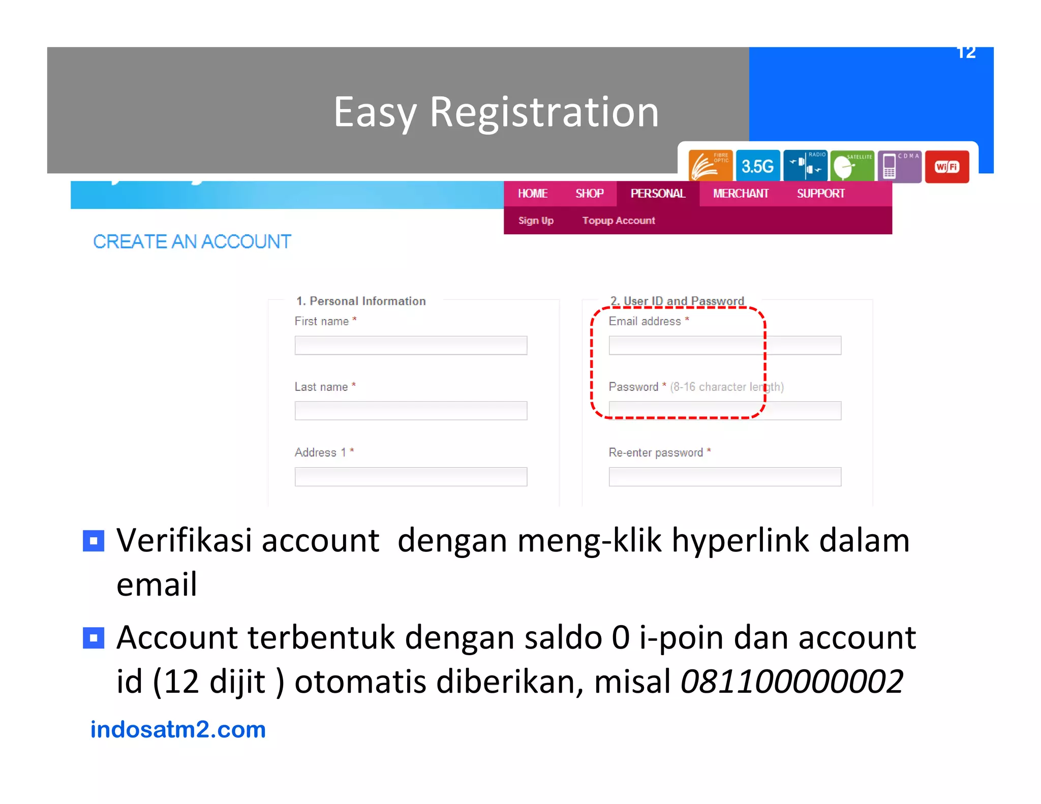 12


                Easy Registration




 Verifikasi account dengan meng-klik hyperlink dalam
 email
 Account terbentuk dengan saldo 0 i-poin dan account
 id (12 dijit ) otomatis diberikan, misal 081100000002
indosatm2.com
 