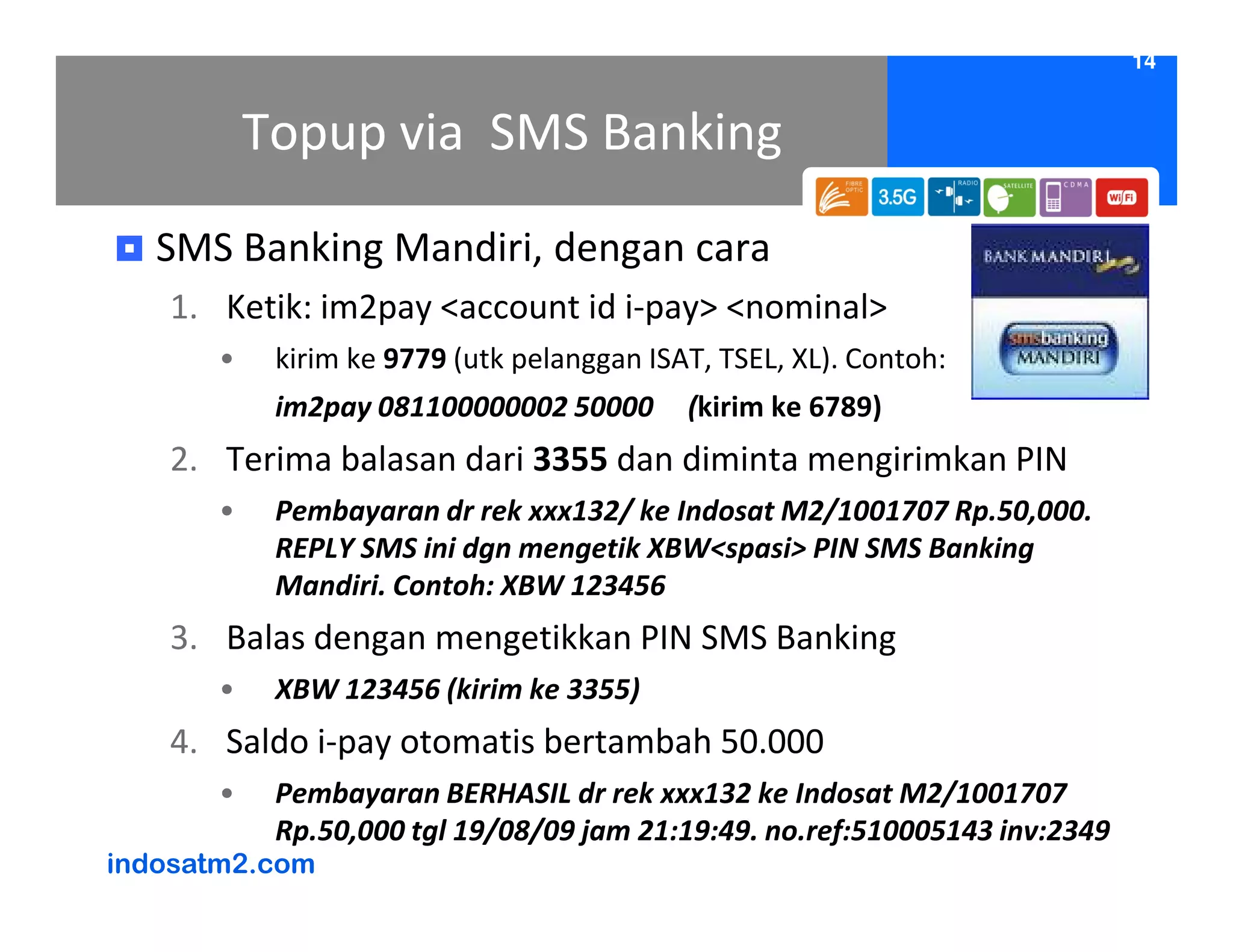 14


           Topup via SMS Banking
   SMS Banking Mandiri, dengan cara
   1. Ketik: im2pay <account id i-pay> <nominal>
       •    kirim ke 9779 (utk pelanggan ISAT, TSEL, XL). Contoh:
            im2pay 081100000002 50000       (kirim ke 6789)
   2. Terima balasan dari 3355 dan diminta mengirimkan PIN
       •    Pembayaran dr rek xxx132/ ke Indosat M2/1001707 Rp.50,000.
            REPLY SMS ini dgn mengetik XBW<spasi> PIN SMS Banking
            Mandiri. Contoh: XBW 123456
   3. Balas dengan mengetikkan PIN SMS Banking
       •    XBW 123456 (kirim ke 3355)
   4. Saldo i-pay otomatis bertambah 50.000
       •    Pembayaran BERHASIL dr rek xxx132 ke Indosat M2/1001707
            Rp.50,000 tgl 19/08/09 jam 21:19:49. no.ref:510005143 inv:2349
indosatm2.com
 
