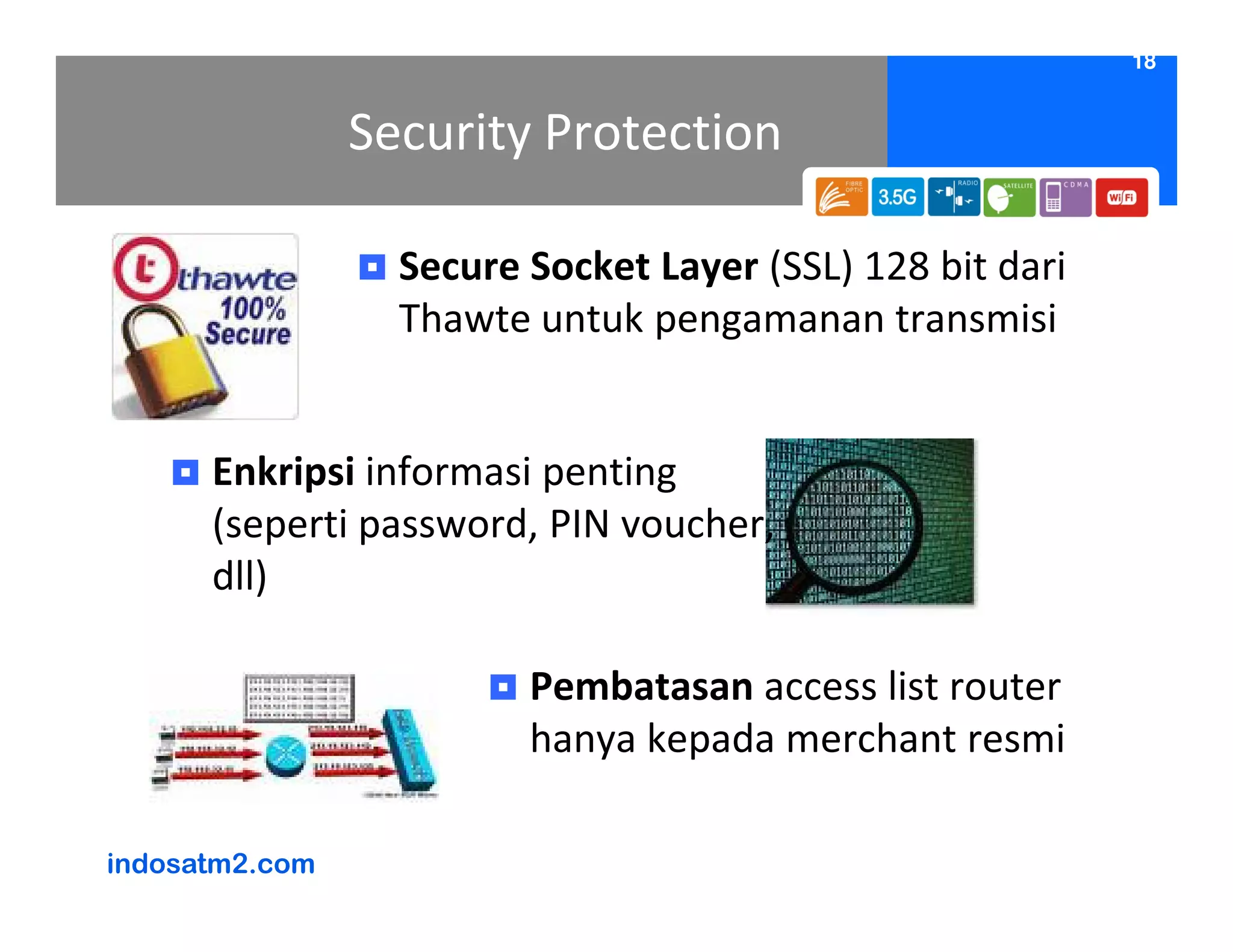 18


                Security Protection

                  Secure Socket Layer (SSL) 128 bit dari
                  Thawte untuk pengamanan transmisi


      Enkripsi informasi penting
      (seperti password, PIN voucher,
      dll)

                         Pembatasan access list router
                         hanya kepada merchant resmi

indosatm2.com
 