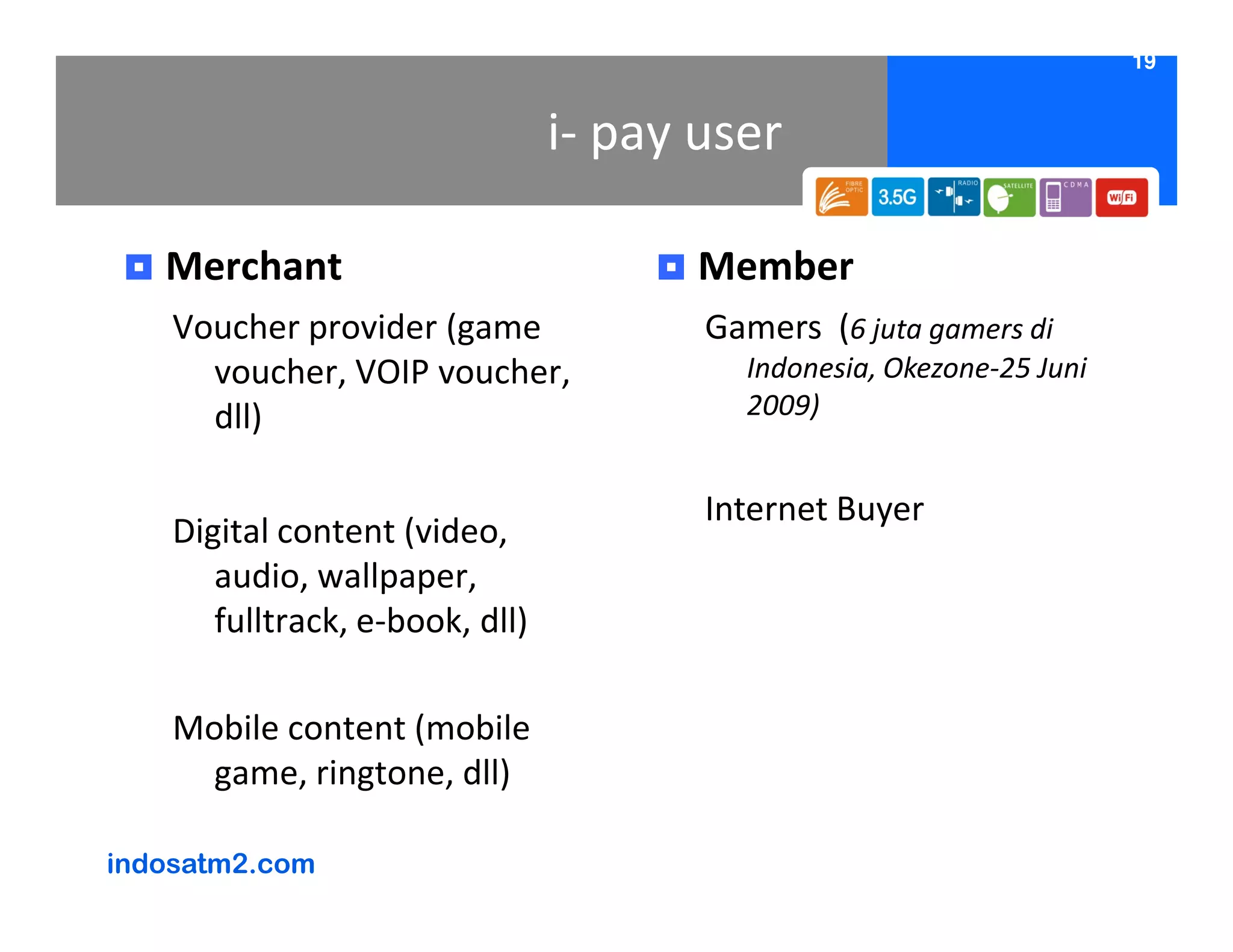 19


                                 i- pay user

   Merchant                             Member
    Voucher provider (game              Gamers (6 juta gamers di
      voucher, VOIP voucher,              Indonesia, Okezone-25 Juni
      dll)                                2009)


                                        Internet Buyer
    Digital content (video,
       audio, wallpaper,
       fulltrack, e-book, dll)

    Mobile content (mobile
      game, ringtone, dll)

indosatm2.com
 