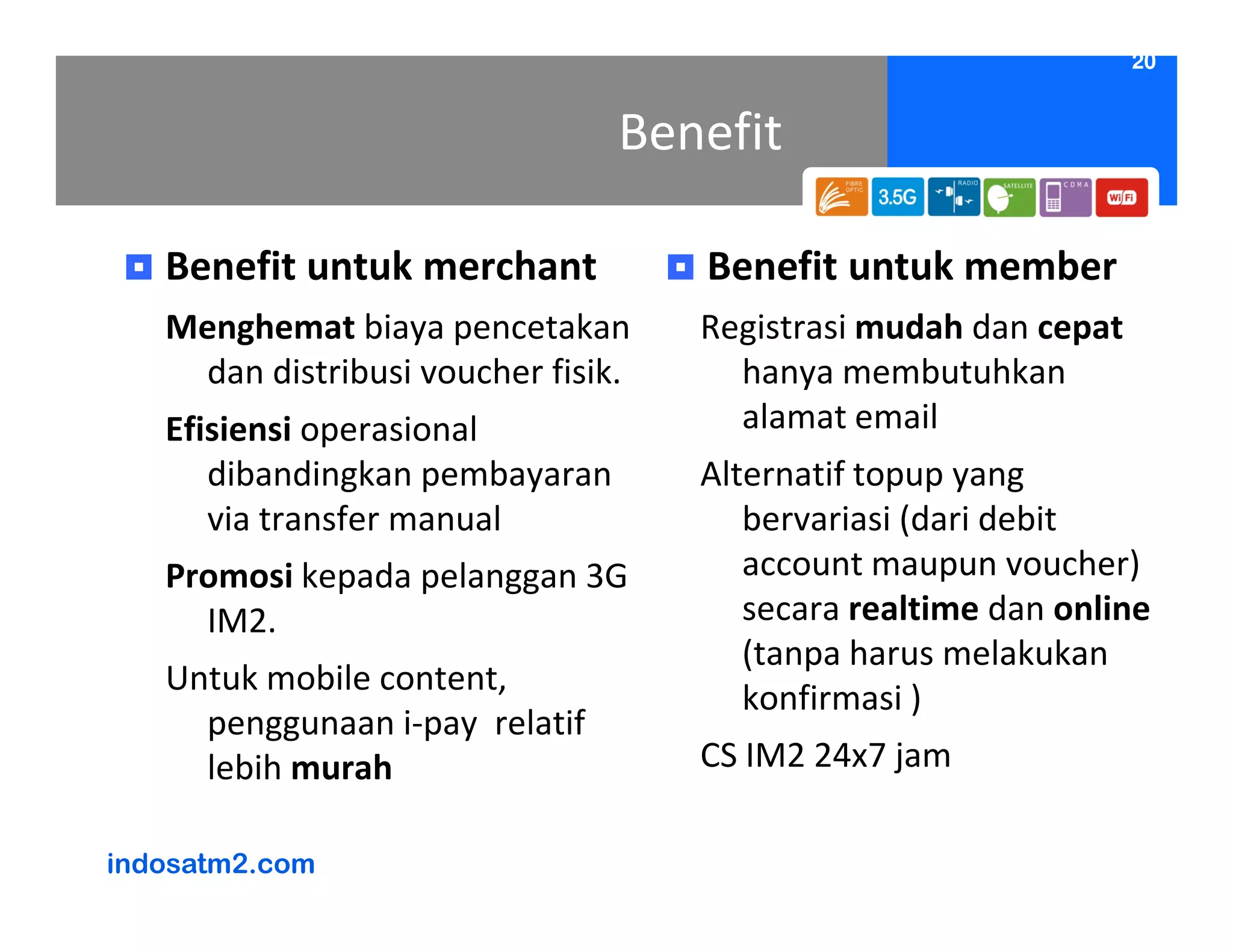 20


                                Benefit

   Benefit untuk merchant           Benefit untuk member
   Menghemat biaya pencetakan       Registrasi mudah dan cepat
    dan distribusi voucher fisik.     hanya membutuhkan
   Efisiensi operasional              alamat email
      dibandingkan pembayaran       Alternatif topup yang
      via transfer manual              bervariasi (dari debit
   Promosi kepada pelanggan 3G         account maupun voucher)
     IM2.                              secara realtime dan online
                                       (tanpa harus melakukan
   Untuk mobile content,
                                       konfirmasi )
     penggunaan i-pay relatif
     lebih murah                    CS IM2 24x7 jam

indosatm2.com
 