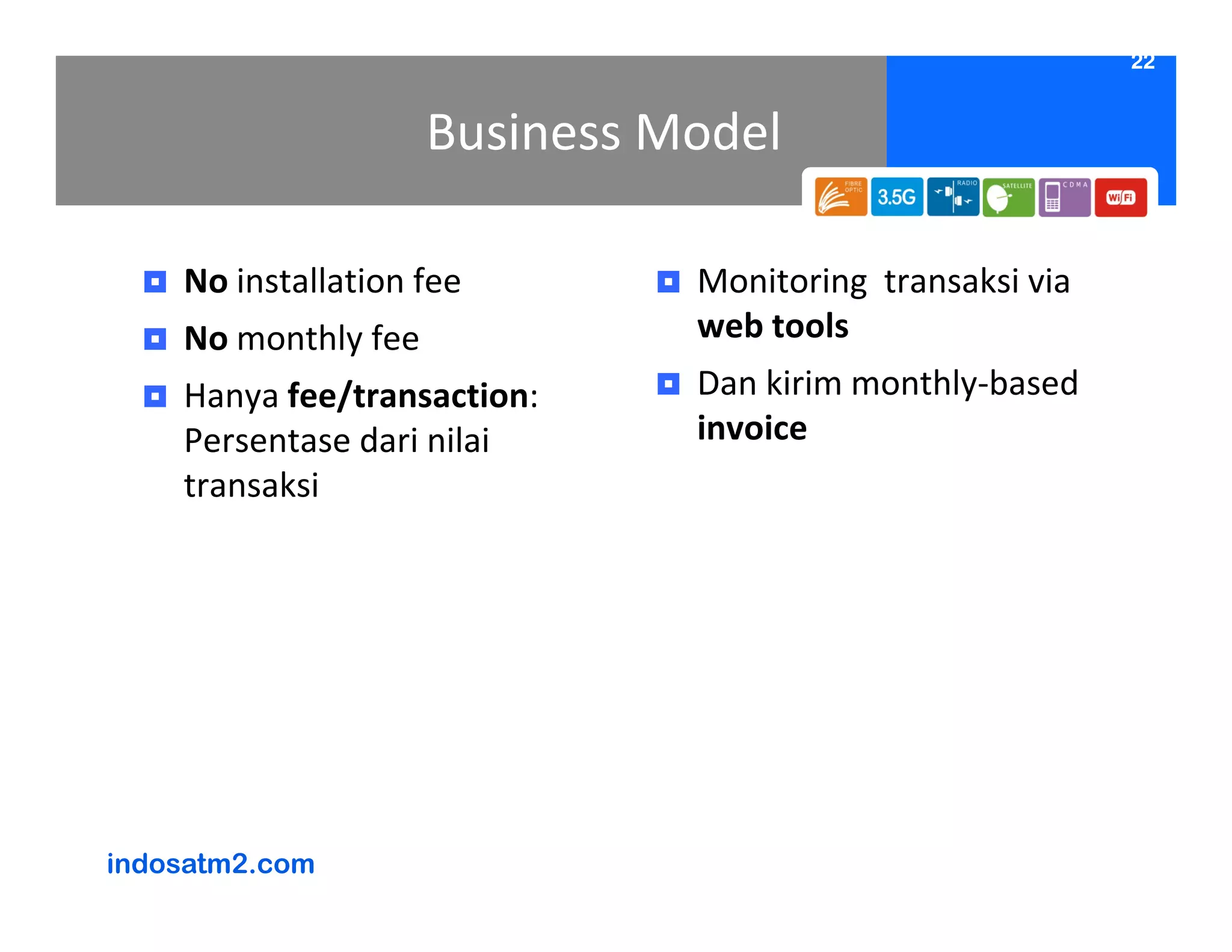 22


                     Business Model

    No installation fee        Monitoring transaksi via
    No monthly fee             web tools
    Hanya fee/transaction:     Dan kirim monthly-based
    Persentase dari nilai      invoice
    transaksi




indosatm2.com
 