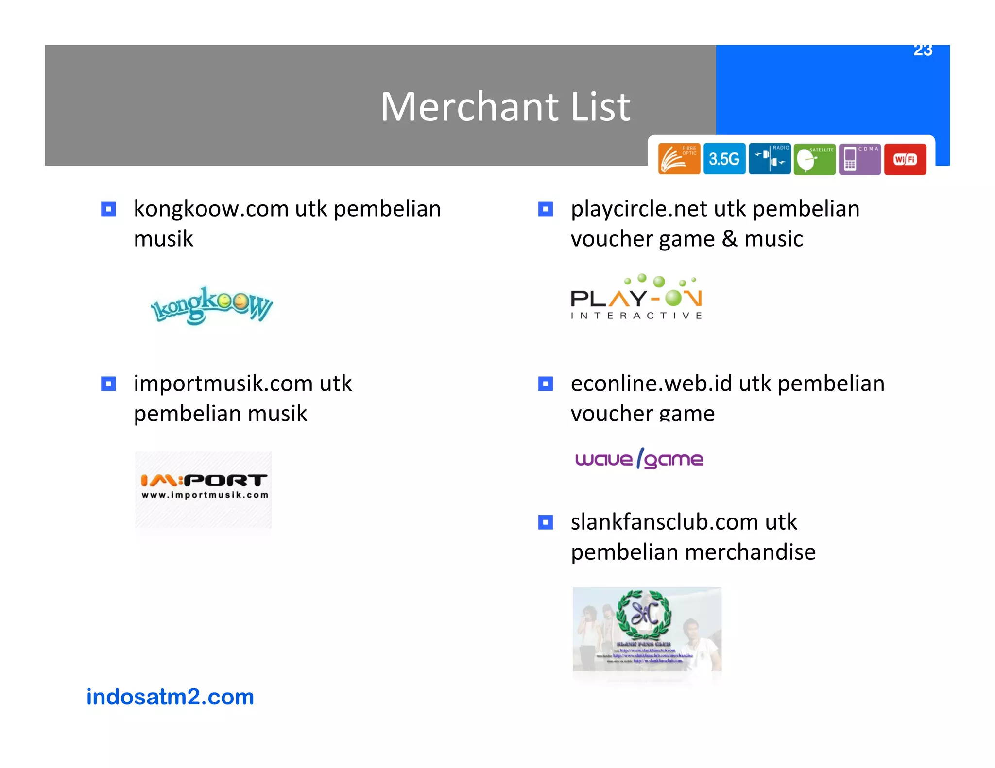 23


                         Merchant List

   kongkoow.com utk pembelian     playcircle.net utk pembelian
   musik                          voucher game & music




   importmusik.com utk            econline.web.id utk pembelian
   pembelian musik                voucher game



                                  slankfansclub.com utk
                                  pembelian merchandise




indosatm2.com
 
