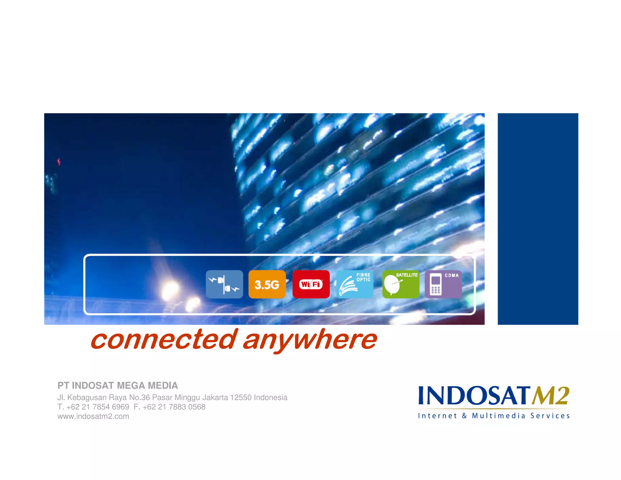 connected anywhere
PT INDOSAT MEGA MEDIA
Jl. Kebagusan Raya No.36 Pasar Minggu Jakarta 12550 Indonesia
T. +62 21 7854 6969 F. +62 21 7883 0568
www.indosatm2.com
 
