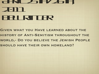 April 25th/26th, 2011 Bell Ringer Given what you Have learned about the history of Anti-Semitism throughout the world,- Do you believe the Jewish People should have their own homeland? 