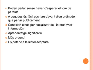  Poden parlar sense haver d’esperar el torn de
  paraula
 A vegades és fácil escriure davant d’un ordinador
  que parlar publicament
 Coneixen eines per socialitzar-se i intercanviar
  información
 Aprenentatge significatiu

 Més ordenat

 Es potencia la lectoescriptura
 