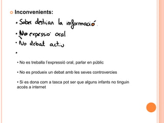    Inconvenients:




    • No es treballa l’expressió oral, parlar en públic

    • No es produeix un debat amb les seves controvercies

    • Si es dona com a tasca pot ser que alguns infants no tinguin
    accés a internet
 