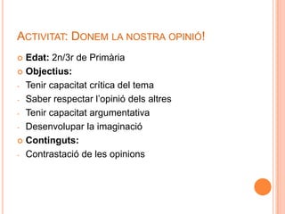 ACTIVITAT: DONEM LA NOSTRA OPINIÓ!
 Edat: 2n/3r de Primària
 Objectius:

- Tenir capacitat crítica del tema

- Saber respectar l’opinió dels altres

- Tenir capacitat argumentativa

- Desenvolupar la imaginació

 Continguts:

- Contrastació de les opinions
 