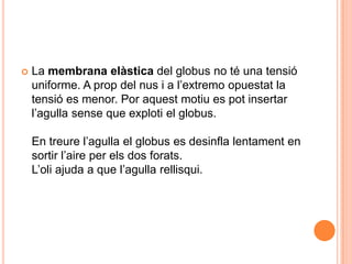    La membrana elàstica del globus no té una tensió
    uniforme. A prop del nus i a l’extremo opuestat la
    tensió es menor. Por aquest motiu es pot insertar
    l’agulla sense que exploti el globus.

    En treure l’agulla el globus es desinfla lentament en
    sortir l’aire per els dos forats.
    L’oli ajuda a que l’agulla rellisqui.
 