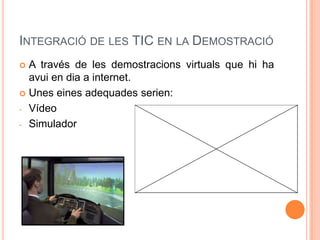 INTEGRACIÓ DE LES TIC EN LA DEMOSTRACIÓ
 A través de les demostracions virtuals que hi ha
  avui en dia a internet.
 Unes eines adequades serien:

- Vídeo

- Simulador
 