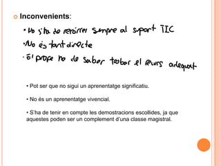    Inconvenients:




     • Pot ser que no sigui un aprenentatge significatiu.

     • No és un aprenentatge vivencial.

     • S’ha de tenir en compte les demostracions escollides, ja que
     aquestes poden ser un complement d’una classe magistral.
 