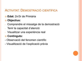 ACTIVITAT: DEMOSTRACIÓ CIENTÍFICA
 Edat: 2n/3r de Primària
 Objectius:

- Comprendre el missatge de la demostració

- Tenir la capacitat d’atenció

- Visualitzar una experiència real

 Continguts:

- Observació del fenomen científic
- Visualització de l’explicació prèvia
 