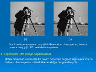 Gbr 5 (a) citra cameraman.bmp (192 KB) sebelum dimampatkan, (b) citra cameraman.jpg (11 KB) setelah dimampatkan (a) (b) 4. Segmentasi Citra ( image segmentation) Untuk memecah suatu citra ke dalam beberapa segmen dgn suatu kriteria tertentu. Jenis operasi ini berkaitan erat dgn pengenalan pola. 