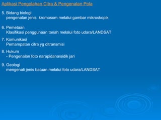 Aplikasi Pengolahan Citra & Pengenalan Pola 5. Bidang biologi: pengenalan jenis  kromosom melalui gambar mikroskopik 6. Pemetaan Klasifikasi penggunaan tanah melalui foto udara/LANDSAT 7. Komunikasi Pemampatan citra yg ditransmisi 8. Hukum  - Pengenalan foto narapidana/sidik jari 9. Geologi mengenali jenis batuan melalui foto udara/LANDSAT  