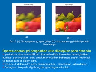 Gbr 2. (a) Citra peppers yg agak gelap, (b) citra peppers yg telah diperbaiki Kontrasnya (a) (b) Operasi-operasi pd pengolahan citra diterapkan pada citra bila : perbaikan atau memodifikasi citra perlu dilakukan untuk meningkatkan kualitas  penampakan  atau untuk menonjolkan beberapa aspek informasi yg terkandung di dalam citra, Elemen di dalam citra perlu dikelompokkan , dicocokkan , atau diukur, Sebagian citra perlu digabung dengan bagian citra lain. 