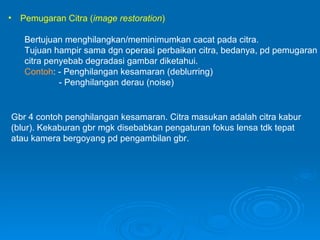 Pemugaran Citra ( image restoration )   Bertujuan menghilangkan/meminimumkan cacat pada citra. Tujuan hampir sama dgn operasi perbaikan citra, bedanya, pd pemugaran citra penyebab degradasi gambar diketahui. Contoh : - Penghilangan kesamaran (deblurring) - Penghilangan derau (noise) Gbr 4 contoh penghilangan kesamaran. Citra masukan adalah citra kabur (blur). Kekaburan gbr mgk disebabkan pengaturan fokus lensa tdk tepat atau kamera bergoyang pd pengambilan gbr. 