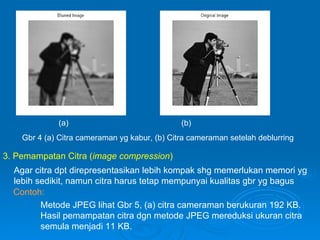 Gbr 4 (a) Citra cameraman yg kabur, (b) Citra cameraman setelah deblurring (a) (b) 3. Pemampatan Citra ( image compression ) Agar citra dpt direpresentasikan lebih kompak shg memerlukan memori yg lebih sedikit, namun citra harus tetap mempunyai kualitas gbr yg bagus Contoh: Metode JPEG lihat Gbr 5, (a) citra cameraman berukuran 192 KB. Hasil pemampatan citra dgn metode JPEG mereduksi ukuran citra semula menjadi 11 KB. 