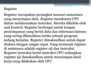 Register
Register merupakan perangkat memori sementara
yang menyimpan data. Register membantu CPU
dalam melaksanakan instruksi. Mereka dikelola oleh
unit kontrol. Register berfungsi untuk tempat
penyimpanan yang berisi data dan informasi lainnya
yang sering dibutuhkan ketika sebuah program
sedang berjalan. Register dimaksudkan untuk dapat
diakses dengan sangat cepat. Yang termasuk register
di antaranya adalah register uji dan instruksi.
Register instruksi berisi instruksi CPU sedangkan
register uji dimaksudkan untuk menyimpan hasil
kerja yang dilakukan oleh CPU
 