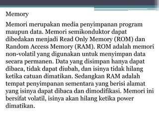 Memory
Memori merupakan media penyimpanan program
maupun data. Memori semikonduktor dapat
dibedakan menjadi Read Only Memory (ROM) dan
Random Access Memory (RAM). ROM adalah memori
non-volatil yang digunakan untuk menyimpan data
secara permanen. Data yang disimpan hanya dapat
dibaca, tidak dapat diubah, dan isinya tidak hilang
ketika catuan dimatikan. Sedangkan RAM adalah
tempat penyimpanan sementara yang berisi alamat
yang isinya dapat dibaca dan dimodifikasi. Memori ini
bersifat volatil, isinya akan hilang ketika power
dimatikan.
 