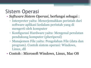 Sistem Operasi
• Software Sistem Operasi, berfungsi sebagai :
▫ Interpreter yaitu: Menerjemahkan perintah dari
software aplikasi kedalam perintah yang di
mengerti oleh komputer
▫ Konfigurasi Hardware yaitu: Mengenal peralatan
pendukung komputer (pheriperal)
▫ Manajemen File yaitu: Pengolahan File (data dan
program). Contoh sistem operasi: Windows,
Linux, dll
• Contoh : Microsoft Windows, Linux, Mac OS
 