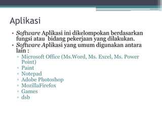 Aplikasi
• Software Aplikasi ini dikelompokan berdasarkan
fungsi atau bidang pekerjaan yang dilakukan.
• Software Aplikasi yang umum digunakan antara
lain :
▫ Microsoft Office (Ms.Word, Ms. Excel, Ms. Power
Point)
▫ Paint
▫ Notepad
▫ Adobe Photoshop
▫ MozillaFirefox
▫ Games
▫ dsb
 
