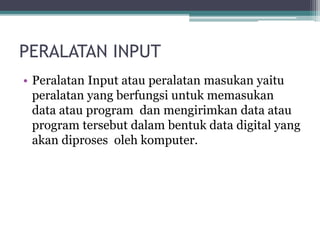 PERALATAN INPUT
• Peralatan Input atau peralatan masukan yaitu
peralatan yang berfungsi untuk memasukan
data atau program dan mengirimkan data atau
program tersebut dalam bentuk data digital yang
akan diproses oleh komputer.
 