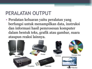 PERALATAN OUTPUT
• Peralatan keluaran yaitu peralatan yang
berfungsi untuk menampilkan data, instruksi
dan informasi hasil pemrosesan komputer
dalam bentuk teks, grafik atau gambar, suara
ataupun reaksi lainnya.
Speaker
Printer
Camera Compac Disk
FlashdiskProyektor
Monitor
 