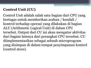 Control Unit (CU)
Control Unit adalah salah satu bagian dari CPU yang
bertugas untuk memberikan arahan / kendali /
kontrol terhadap operasi yang dilakukan di bagian
ALU (Arithmetic Logical Unit) di dalam CPU
tersebut. Output dari CU ini akan mengatur aktivitas
dari bagian lainnya dari perangkat CPU tersebut. CU
diimplementasikan sebagai sebuah microprogram
yang disimpan di dalam tempat penyimpanan kontrol
(control store).
 