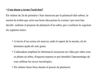 • Com duem a terme l'activitat?

Els infants de 2n de primària s’han interessat per la plantació dels arbres, la
mestra ha trobat que seria una bona idea portar-la a terme i per això han
decidit realitzar el projecte de plantació d’un arbre, per a realitzar-lo seguiran
els següents ítems:



     • A través d’un correu els nens/es, amb el suport de la mestra, els hi
       demanen ajuda als més grans

     • L'educadora ampliarà la informació ensenyant un vídeo per saber com
       es planta un arbre, d'aquesta manera es pot introduir l'aprenentatge de
       com utilitzar les noves tecnologies.

     • Els infants faran fotos durant el procés de plantació.
 